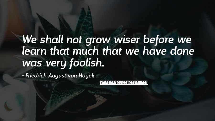 Friedrich August Von Hayek quotes: We shall not grow wiser before we learn that much that we have done was very foolish.