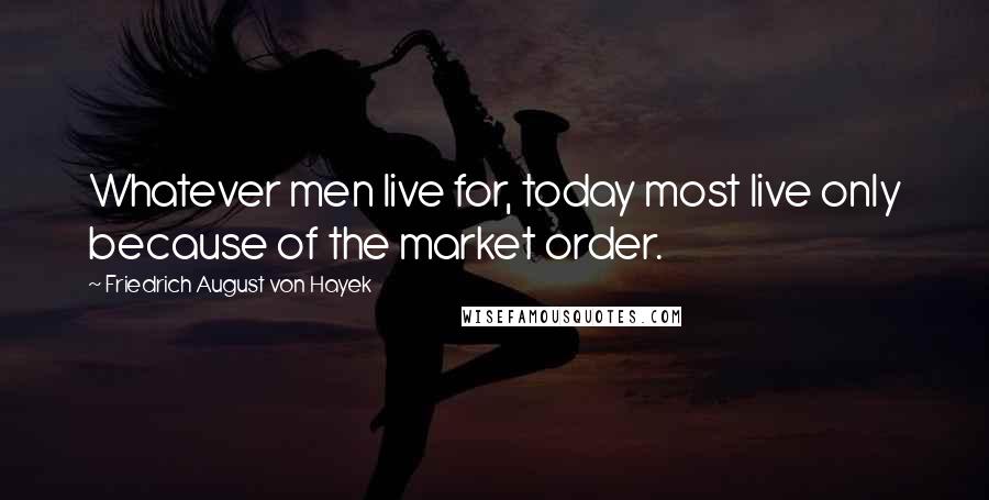 Friedrich August Von Hayek quotes: Whatever men live for, today most live only because of the market order.