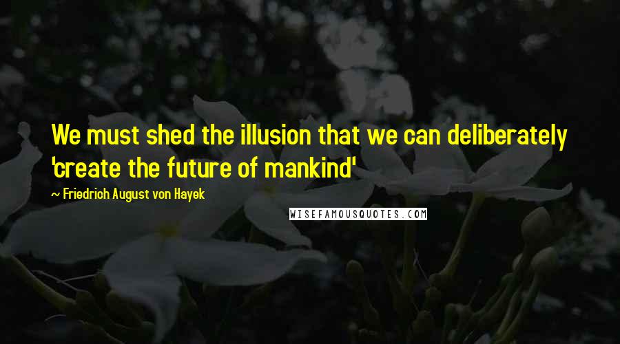 Friedrich August Von Hayek quotes: We must shed the illusion that we can deliberately 'create the future of mankind'