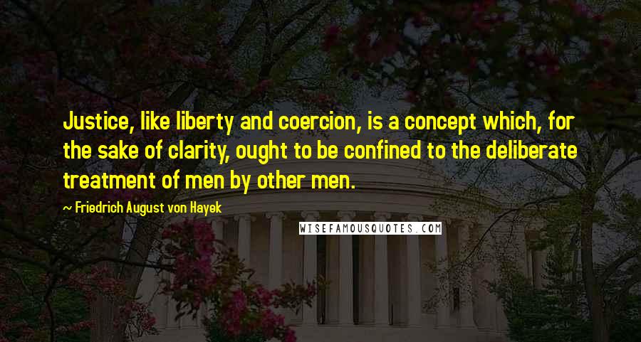 Friedrich August Von Hayek quotes: Justice, like liberty and coercion, is a concept which, for the sake of clarity, ought to be confined to the deliberate treatment of men by other men.