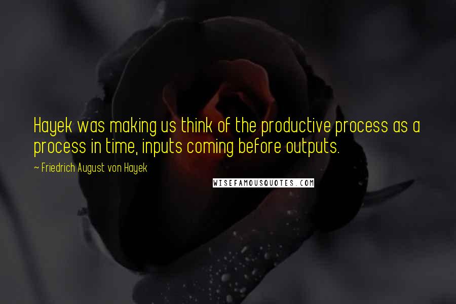 Friedrich August Von Hayek quotes: Hayek was making us think of the productive process as a process in time, inputs coming before outputs.