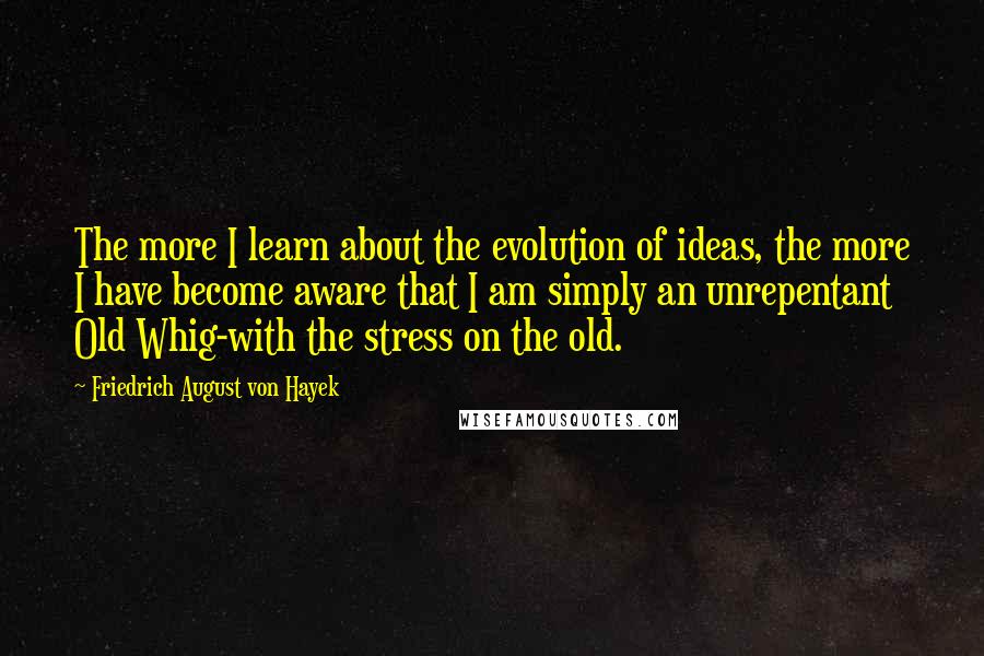 Friedrich August Von Hayek quotes: The more I learn about the evolution of ideas, the more I have become aware that I am simply an unrepentant Old Whig-with the stress on the old.