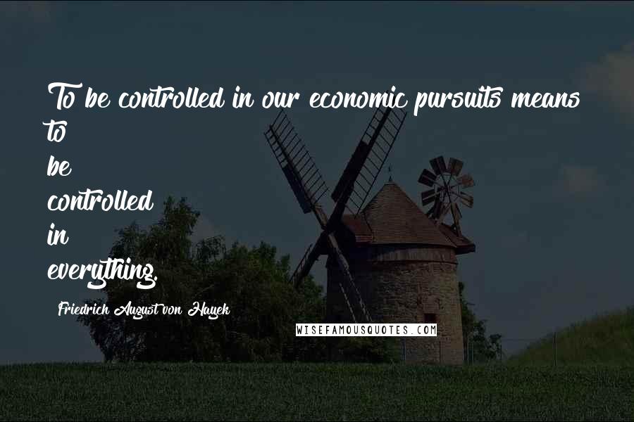 Friedrich August Von Hayek quotes: To be controlled in our economic pursuits means to be controlled in everything.