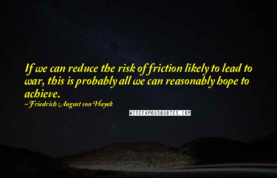 Friedrich August Von Hayek quotes: If we can reduce the risk of friction likely to lead to war, this is probably all we can reasonably hope to achieve.