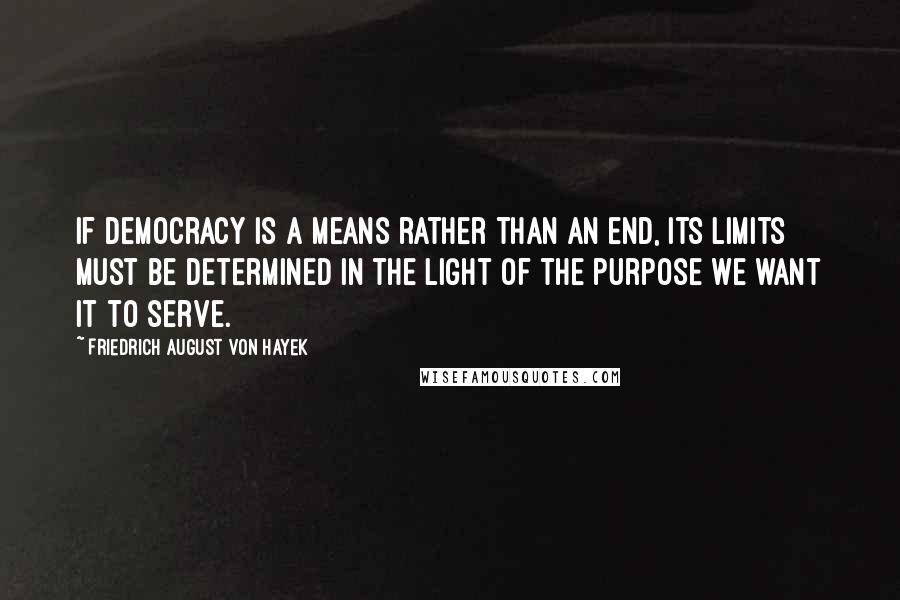 Friedrich August Von Hayek quotes: If democracy is a means rather than an end, its limits must be determined in the light of the purpose we want it to serve.