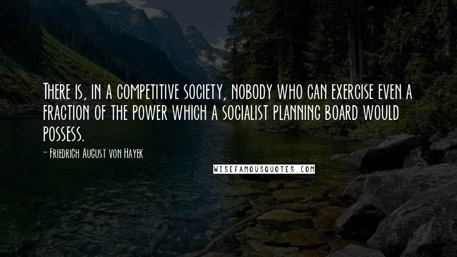 Friedrich August Von Hayek quotes: There is, in a competitive society, nobody who can exercise even a fraction of the power which a socialist planning board would possess.