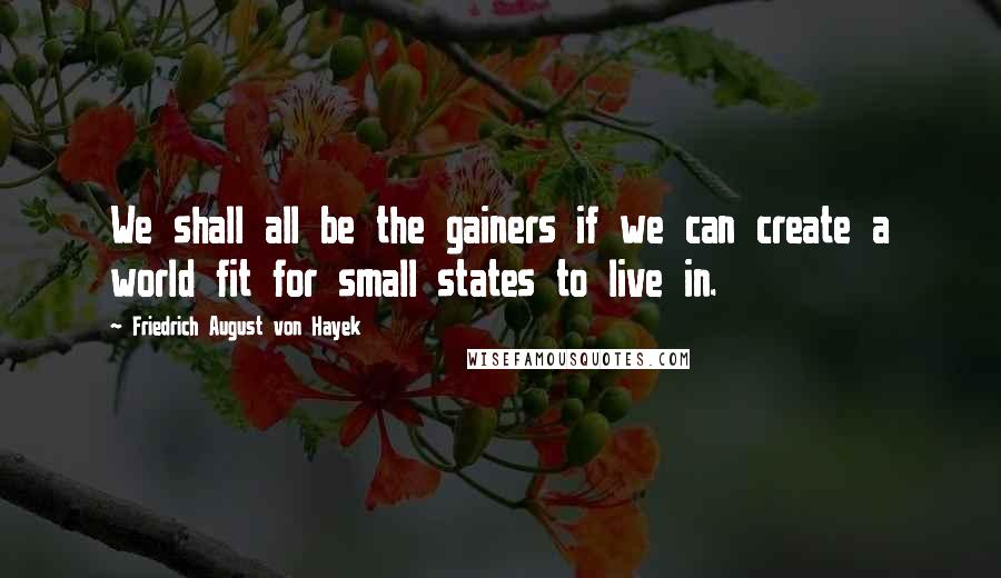 Friedrich August Von Hayek quotes: We shall all be the gainers if we can create a world fit for small states to live in.