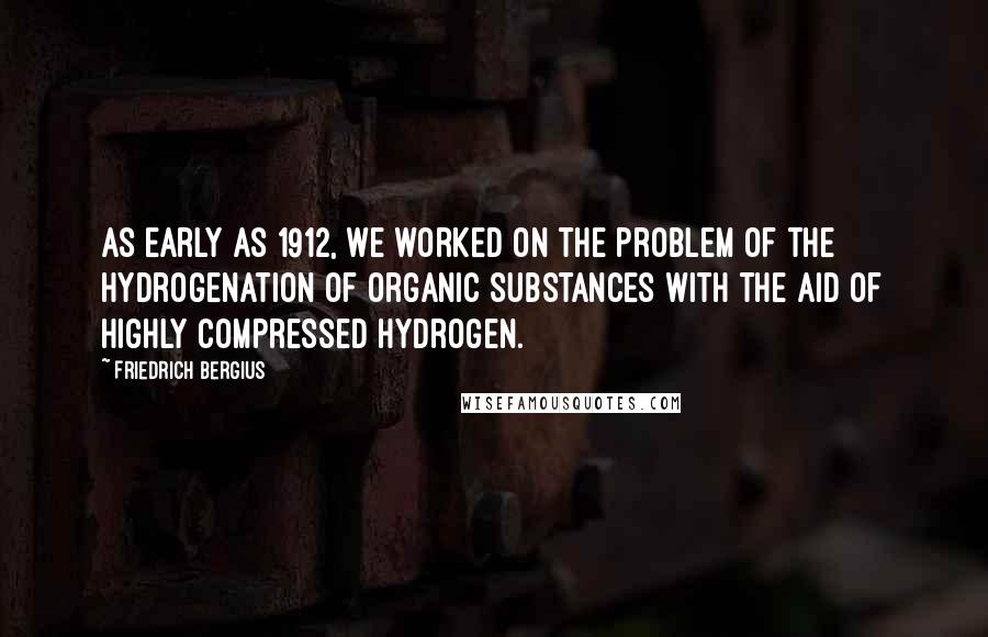 Friedrich Bergius quotes: As early as 1912, we worked on the problem of the hydrogenation of organic substances with the aid of highly compressed hydrogen.