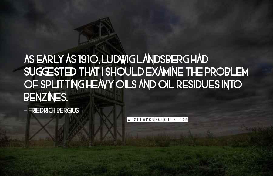 Friedrich Bergius quotes: As early as 1910, Ludwig Landsberg had suggested that I should examine the problem of splitting heavy oils and oil residues into benzines. Friedrich Bergius quotes: As early as 1910, Ludwig Landsberg had suggested that I should examine the problem of splitting heavy oils and oil residues into benzines.