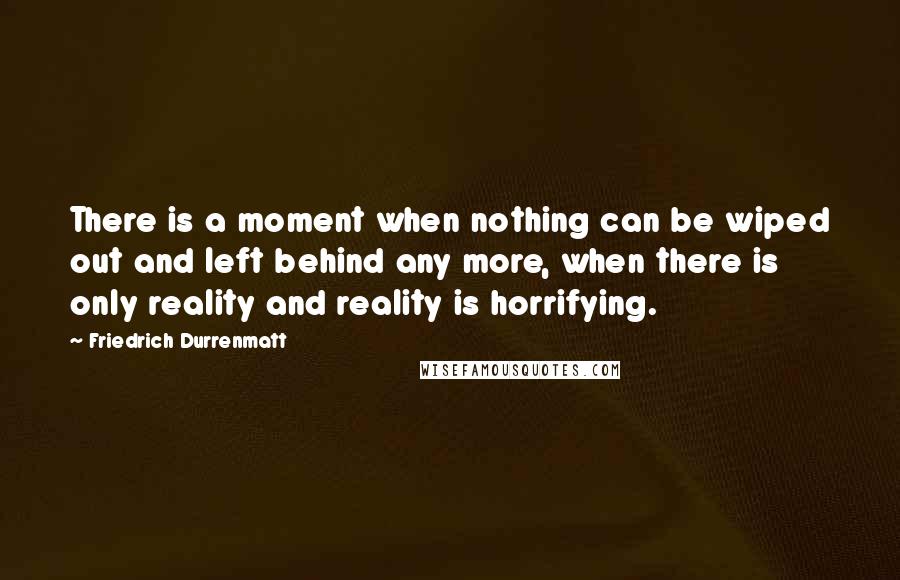 Friedrich Durrenmatt quotes: There is a moment when nothing can be wiped out and left behind any more, when there is only reality and reality is horrifying.
