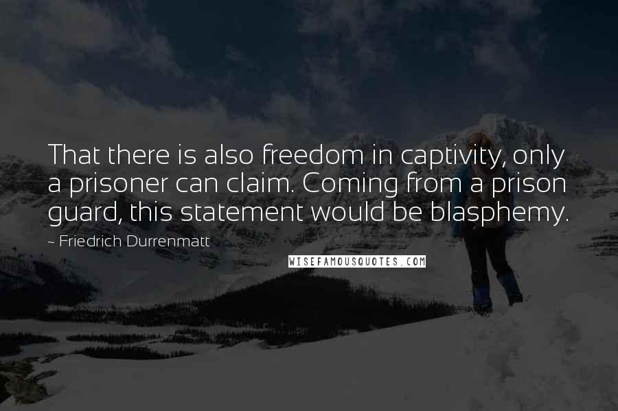 Friedrich Durrenmatt quotes: That there is also freedom in captivity, only a prisoner can claim. Coming from a prison guard, this statement would be blasphemy.