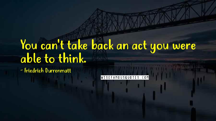 Friedrich Durrenmatt quotes: You can't take back an act you were able to think.