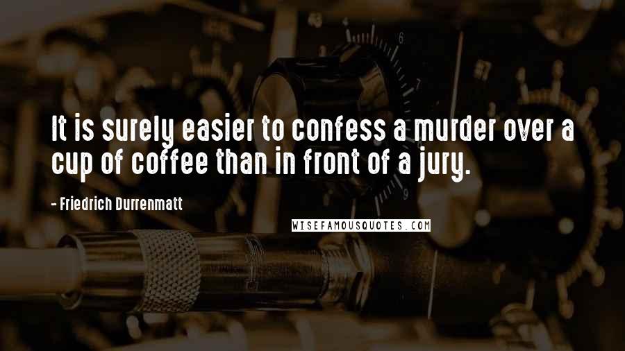 Friedrich Durrenmatt quotes: It is surely easier to confess a murder over a cup of coffee than in front of a jury.