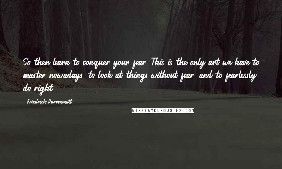 Friedrich Durrenmatt quotes: So then learn to conquer your fear. This is the only art we have to master nowadays: to look at things without fear, and to fearlessly do right.