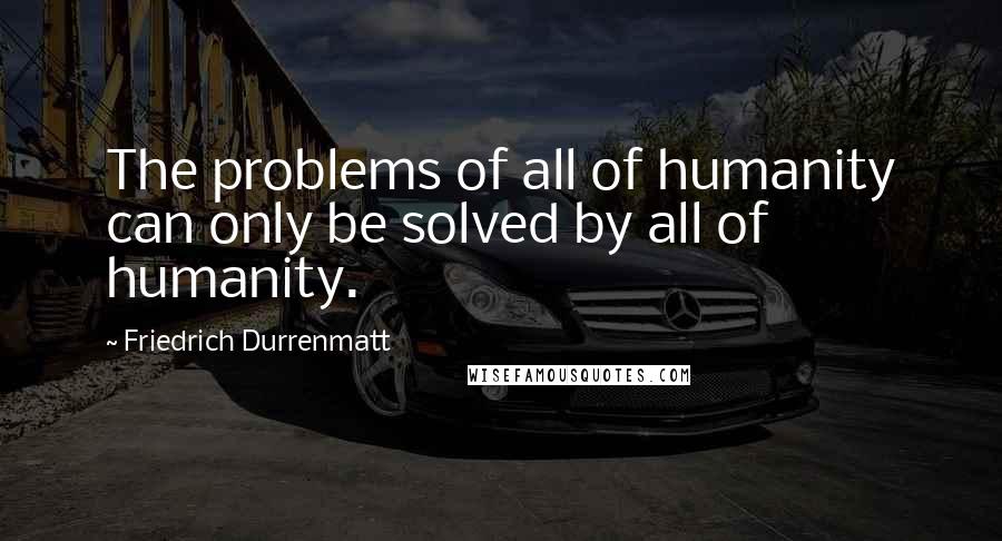 Friedrich Durrenmatt quotes: The problems of all of humanity can only be solved by all of humanity.