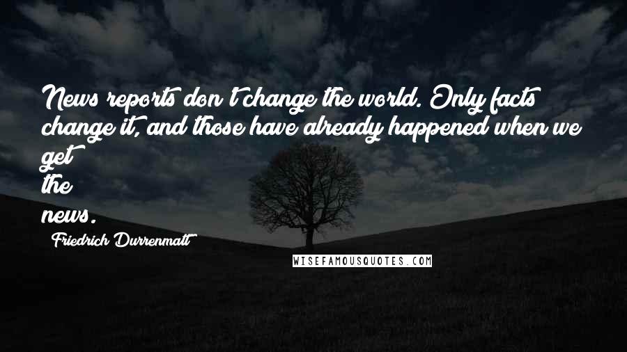 Friedrich Durrenmatt quotes: News reports don't change the world. Only facts change it, and those have already happened when we get the news.