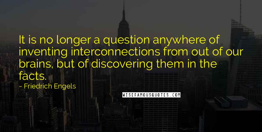 Friedrich Engels quotes: It is no longer a question anywhere of inventing interconnections from out of our brains, but of discovering them in the facts. Friedrich Engels quotes: It is no longer a question anywhere of inventing interconnections from out of our brains, but of discovering them in the facts.