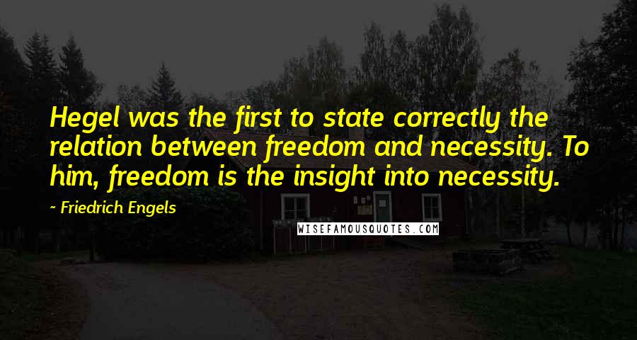 Friedrich Engels quotes: Hegel was the first to state correctly the relation between freedom and necessity. To him, freedom is the insight into necessity. Friedrich Engels quotes: Hegel was the first to state correctly the relation between freedom and necessity. To him, freedom is the insight into necessity.