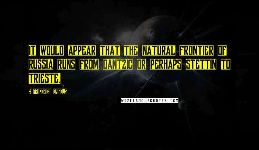 Friedrich Engels quotes: It would appear that the natural frontier of Russia runs from Dantzic or perhaps Stettin to Trieste. Friedrich Engels quotes: It would appear that the natural frontier of Russia runs from Dantzic or perhaps Stettin to Trieste.