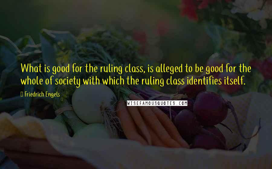 Friedrich Engels quotes: What is good for the ruling class, is alleged to be good for the whole of society with which the ruling class identifies itself.