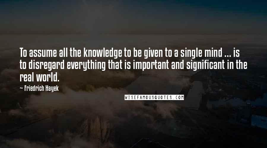 Friedrich Hayek quotes: To assume all the knowledge to be given to a single mind ... is to disregard everything that is important and significant in the real world.