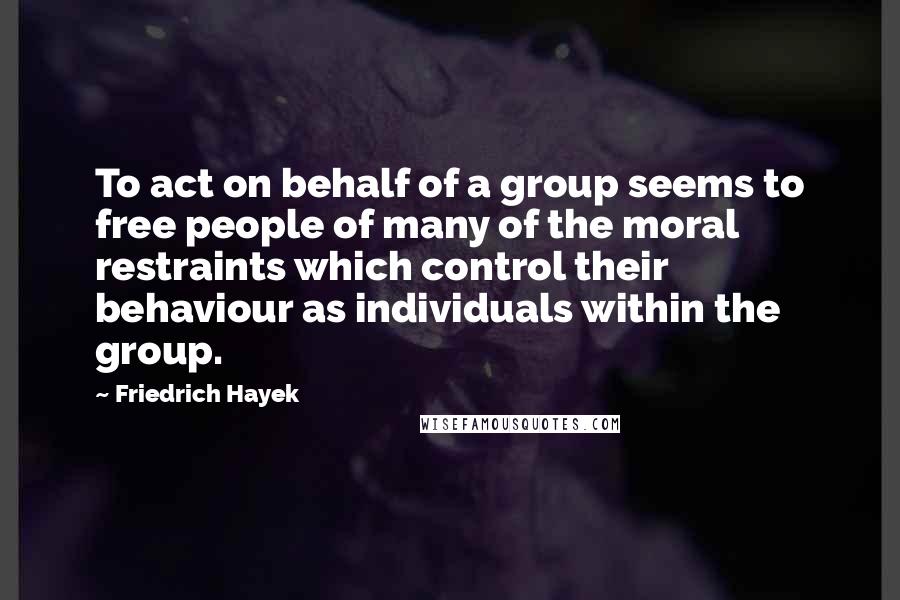 Friedrich Hayek quotes: To act on behalf of a group seems to free people of many of the moral restraints which control their behaviour as individuals within the group.