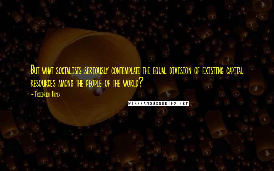 Friedrich Hayek quotes: But what socialists seriously contemplate the equal division of existing capital resources among the people of the world?