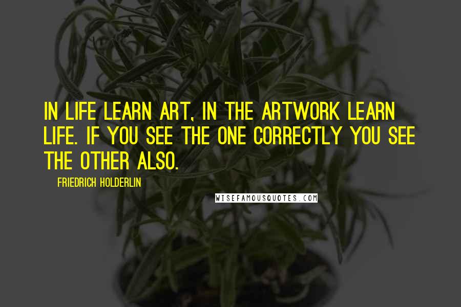 Friedrich Holderlin quotes: In life learn art, in the artwork learn life. If you see the one correctly you see the other also.