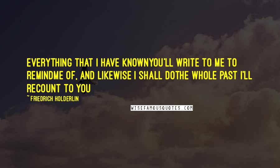 Friedrich Holderlin quotes: Everything that I have knownYou'll write to me to remindMe of, and likewise I shall doThe whole past I'll recount to you