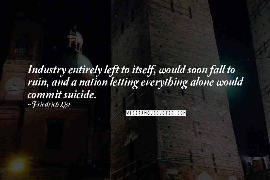 Friedrich List quotes: Industry entirely left to itself, would soon fall to ruin, and a nation letting everything alone would commit suicide.