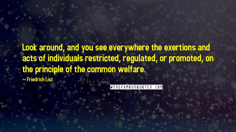 Friedrich List quotes: Look around, and you see everywhere the exertions and acts of individuals restricted, regulated, or promoted, on the principle of the common welfare.