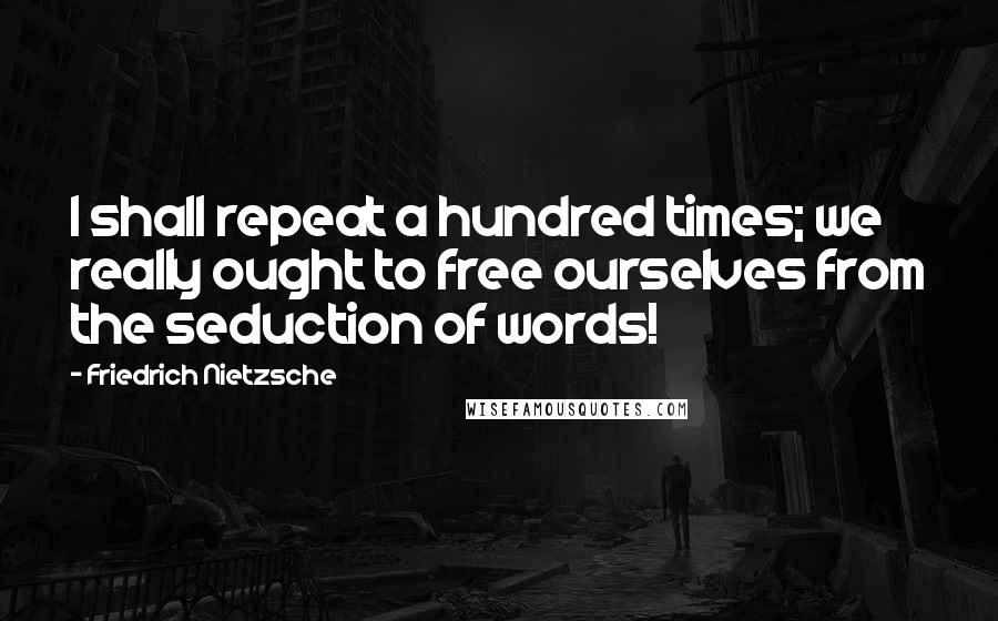 Friedrich Nietzsche quotes: I shall repeat a hundred times; we really ought to free ourselves from the seduction of words!