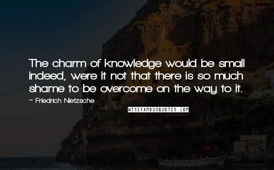 Friedrich Nietzsche quotes: The charm of knowledge would be small indeed, were it not that there is so much shame to be overcome on the way to it.