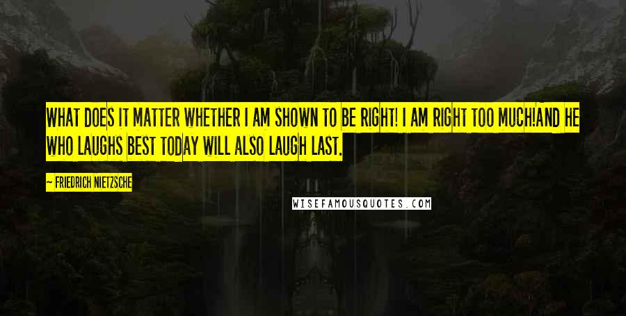 Friedrich Nietzsche quotes: What does it matter whether I am shown to be right! I am right too much!And he who laughs best today will also laugh last.