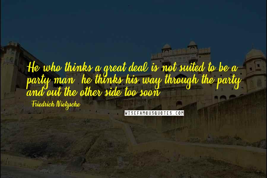 Friedrich Nietzsche quotes: He who thinks a great deal is not suited to be a party man: he thinks his way through the party and out the other side too soon.