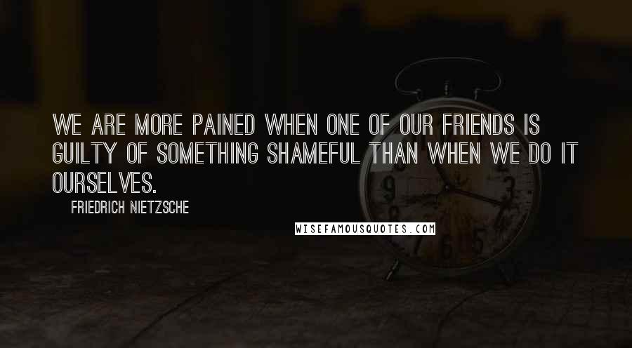 Friedrich Nietzsche quotes: We are more pained when one of our friends is guilty of something shameful than when we do it ourselves.