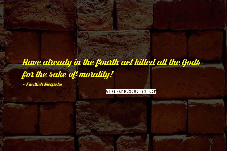 Friedrich Nietzsche quotes: Have already in the fourth act killed all the Gods- for the sake of morality!