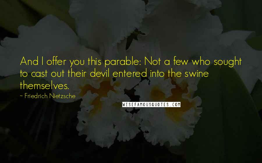 Friedrich Nietzsche quotes: And I offer you this parable: Not a few who sought to cast out their devil entered into the swine themselves.