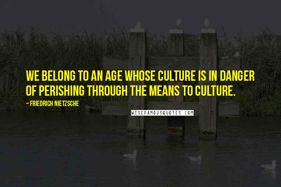 Friedrich Nietzsche quotes: We belong to an age whose culture is in danger of perishing through the means to culture.