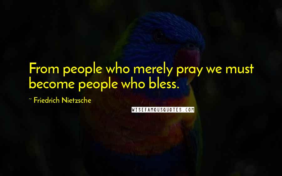 Friedrich Nietzsche quotes: From people who merely pray we must become people who bless.