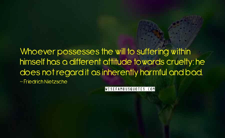 Friedrich Nietzsche quotes: Whoever possesses the will to suffering within himself has a different attitude towards cruelty: he does not regard it as inherently harmful and bad.
