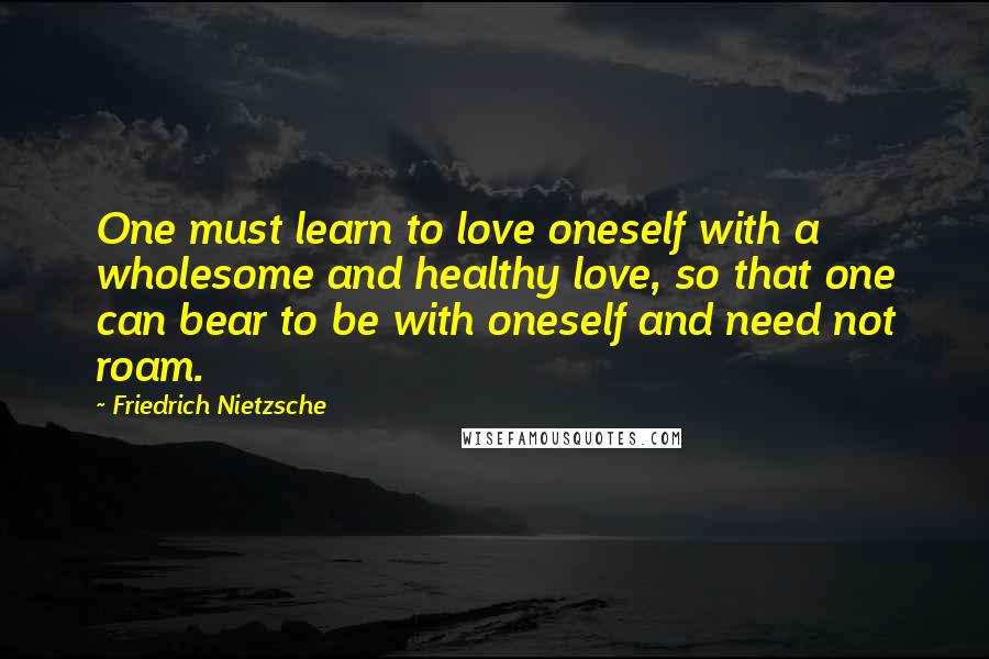 Friedrich Nietzsche quotes: One must learn to love oneself with a wholesome and healthy love, so that one can bear to be with oneself and need not roam.