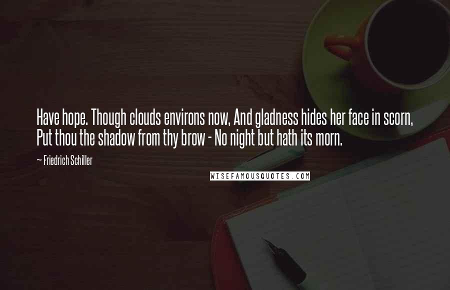 Friedrich Schiller quotes: Have hope. Though clouds environs now, And gladness hides her face in scorn, Put thou the shadow from thy brow - No night but hath its morn. Friedrich Schiller quotes: Have hope. Though clouds environs now, And gladness hides her face in scorn, Put thou the shadow from thy brow - No night but hath its morn.
