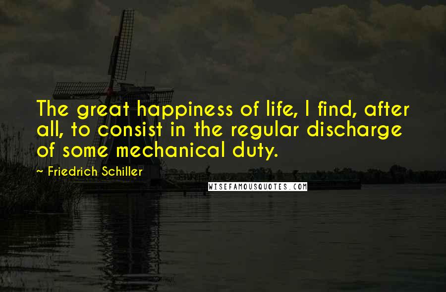 Friedrich Schiller quotes: The great happiness of life, I find, after all, to consist in the regular discharge of some mechanical duty. Friedrich Schiller quotes: The great happiness of life, I find, after all, to consist in the regular discharge of some mechanical duty.