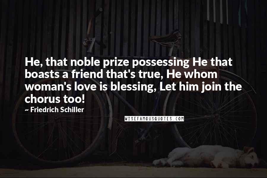 Friedrich Schiller quotes: He, that noble prize possessing He that boasts a friend that's true, He whom woman's love is blessing, Let him join the chorus too! Friedrich Schiller quotes: He, that noble prize possessing He that boasts a friend that's true, He whom woman's love is blessing, Let him join the chorus too!