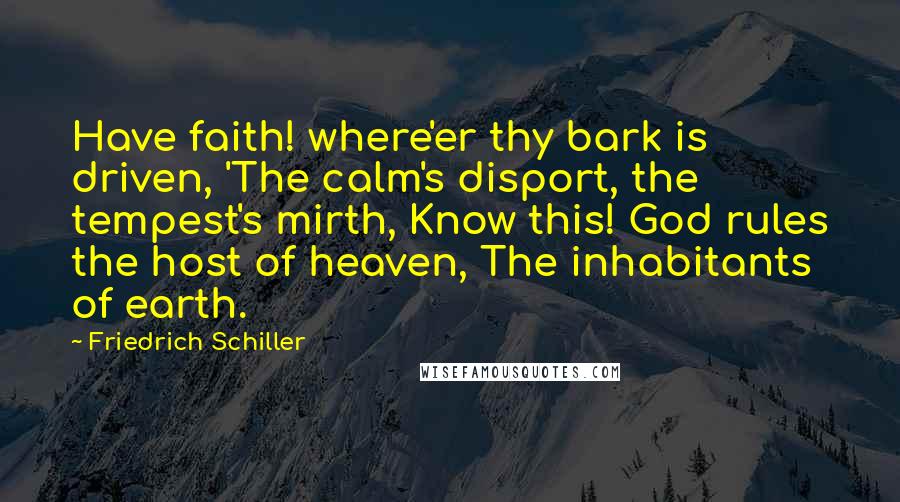 Friedrich Schiller quotes: Have faith! where'er thy bark is driven, 'The calm's disport, the tempest's mirth, Know this! God rules the host of heaven, The inhabitants of earth. Friedrich Schiller quotes: Have faith! where'er thy bark is driven, 'The calm's disport, the tempest's mirth, Know this! God rules the host of heaven, The inhabitants of earth.