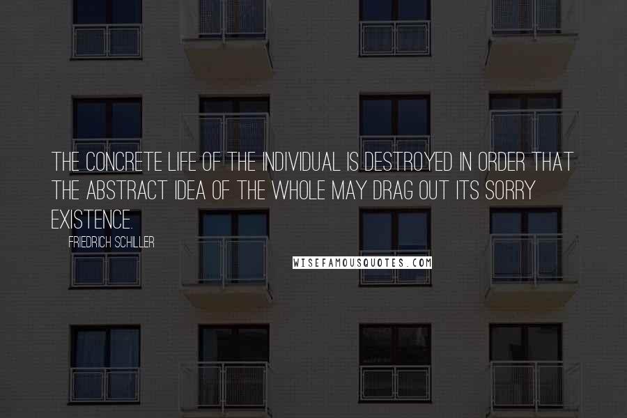 Friedrich Schiller quotes: The concrete life of the individual is destroyed in order that the abstract idea of the whole may drag out its sorry existence. Friedrich Schiller quotes: The concrete life of the individual is destroyed in order that the abstract idea of the whole may drag out its sorry existence.
