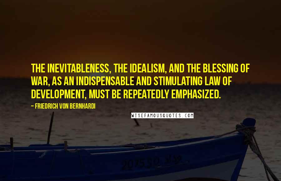 Friedrich Von Bernhardi quotes: The inevitableness, the idealism, and the blessing of war, as an indispensable and stimulating law of development, must be repeatedly emphasized.