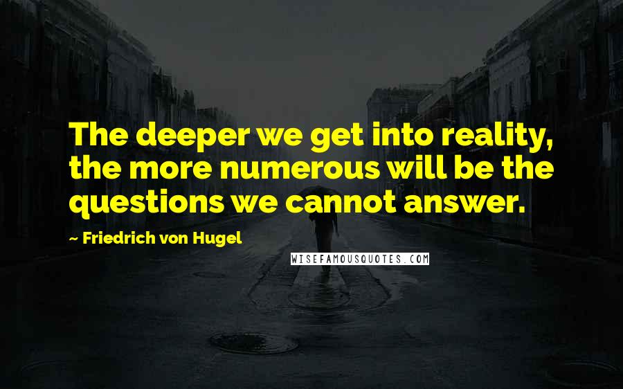 Friedrich Von Hugel quotes: The deeper we get into reality, the more numerous will be the questions we cannot answer.