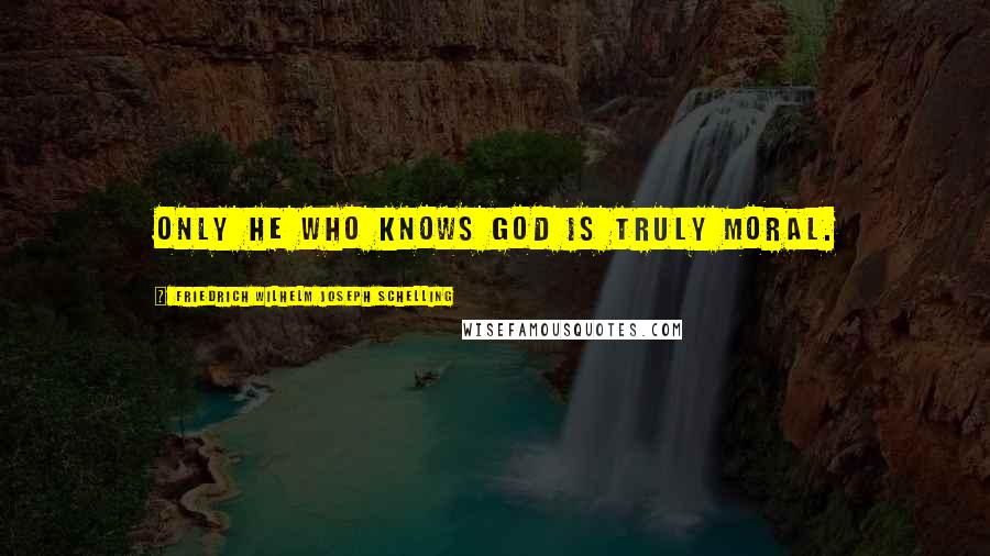 Friedrich Wilhelm Joseph Schelling quotes: Only he who knows God is truly moral.